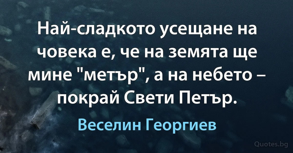 Най-сладкото усещане на човека е, че на земята ще мине "метър", а на небето – покрай Свети Петър. (Веселин Георгиев)