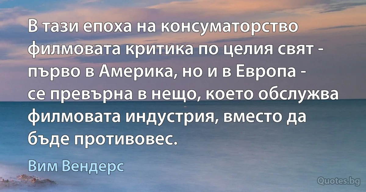 В тази епоха на консуматорство филмовата критика по целия свят - първо в Америка, но и в Европа - се превърна в нещо, което обслужва филмовата индустрия, вместо да бъде противовес. (Вим Вендерс)