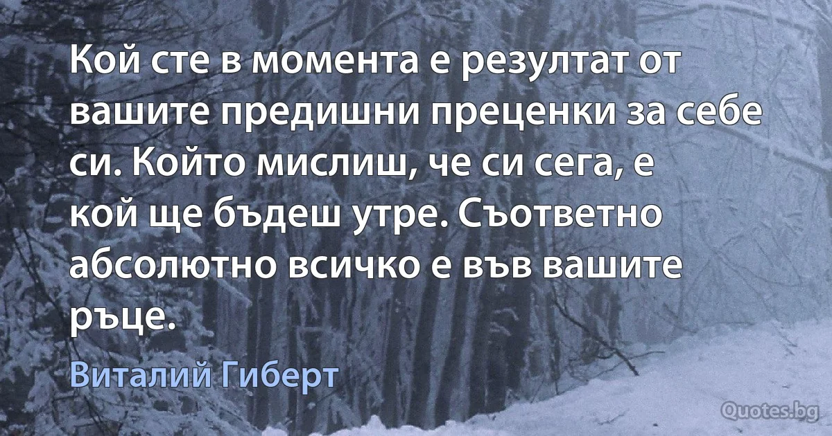 Кой сте в момента е резултат от вашите предишни преценки за себе си. Който мислиш, че си сега, е кой ще бъдеш утре. Съответно абсолютно всичко е във вашите ръце. (Виталий Гиберт)