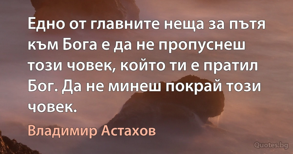 Едно от главните неща за пътя към Бога е да не пропуснеш този човек, който ти е пратил Бог. Да не минеш покрай този човек. (Владимир Астахов)