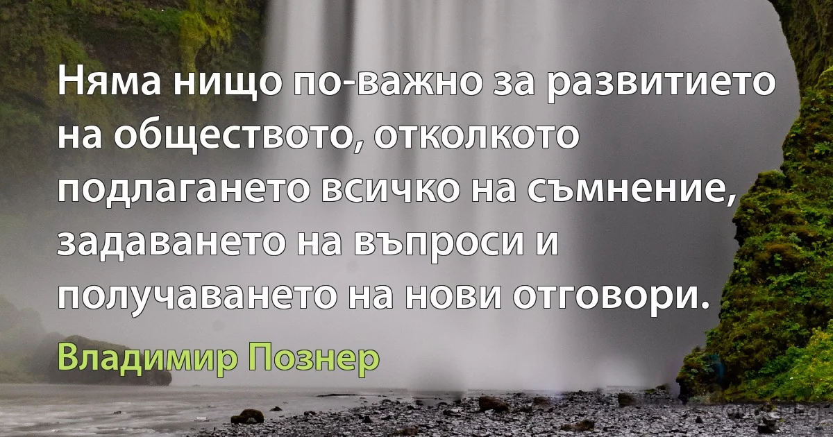 Няма нищо по-важно за развитието на обществото, отколкото подлагането всичко на съмнение, задаването на въпроси и получаването на нови отговори. (Владимир Познер)