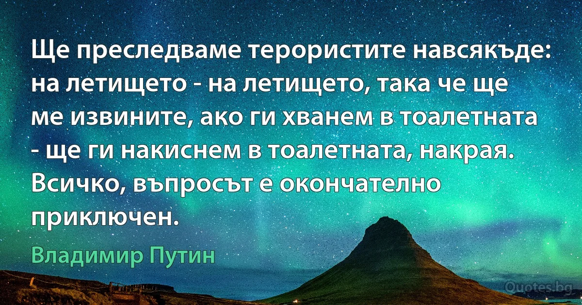 Ще преследваме терористите навсякъде: на летището - на летището, така че ще ме извините, ако ги хванем в тоалетната - ще ги накиснем в тоалетната, накрая. Всичко, въпросът е окончателно приключен. (Владимир Путин)