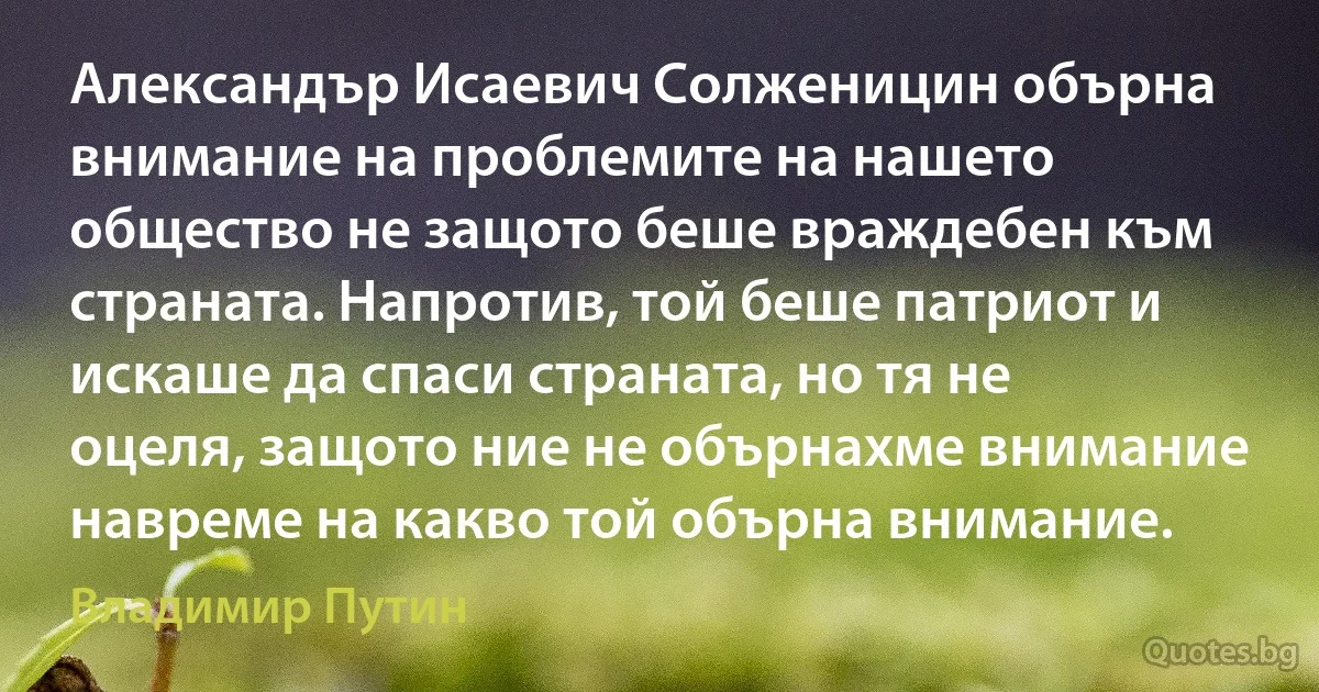 Александър Исаевич Солженицин обърна внимание на проблемите на нашето общество не защото беше враждебен към страната. Напротив, той беше патриот и искаше да спаси страната, но тя не оцеля, защото ние не обърнахме внимание навреме на какво той обърна внимание. (Владимир Путин)