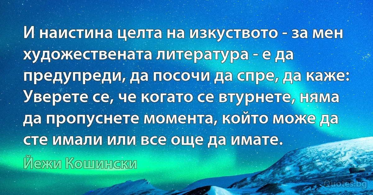 И наистина целта на изкуството - за мен художествената литература - е да предупреди, да посочи да спре, да каже: Уверете се, че когато се втурнете, няма да пропуснете момента, който може да сте имали или все още да имате. (Йежи Кошински)