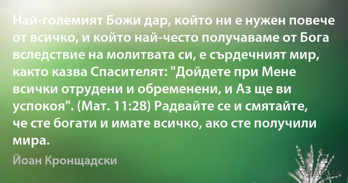 Най-големият Божи дар, който ни е нужен повече от всичко, и който най-често получаваме от Бога вследствие на молитвата си, е сърдечният мир, както казва Спасителят: "Дойдете при Мене всички отрудени и обременени, и Аз ще ви успокоя". (Мат. 11:28) Радвайте се и смятайте, че сте богати и имате всичко, ако сте получили мира. (Йоан Кронщадски)