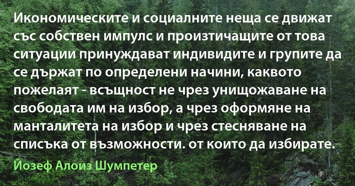 Икономическите и социалните неща се движат със собствен импулс и произтичащите от това ситуации принуждават индивидите и групите да се държат по определени начини, каквото пожелаят - всъщност не чрез унищожаване на свободата им на избор, а чрез оформяне на манталитета на избор и чрез стесняване на списъка от възможности. от които да избирате. (Йозеф Алоиз Шумпетер)