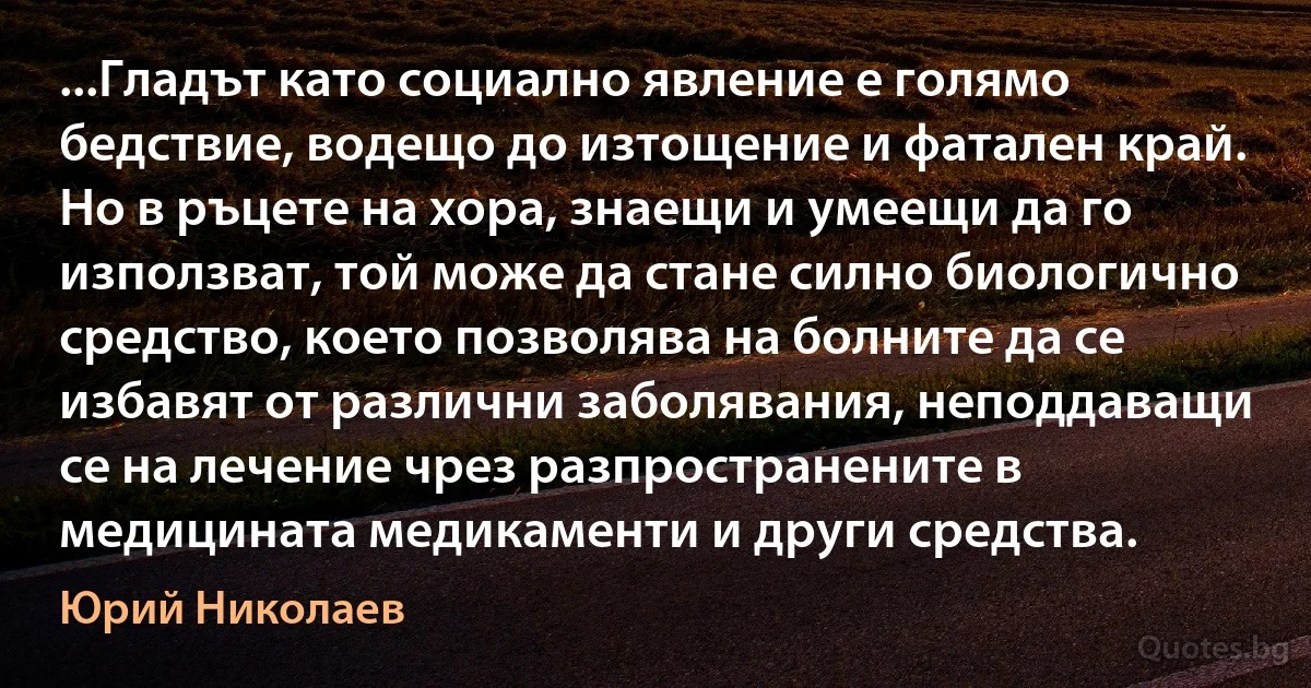 ...Гладът като социално явление е голямо бедствие, водещо до изтощение и фатален край. Но в ръцете на хора, знаещи и умеещи да го използват, той може да стане силно биологично средство, което позволява на болните да се избавят от различни заболявания, неподдаващи се на лечение чрез разпространените в медицината медикаменти и други средства. (Юрий Николаев)