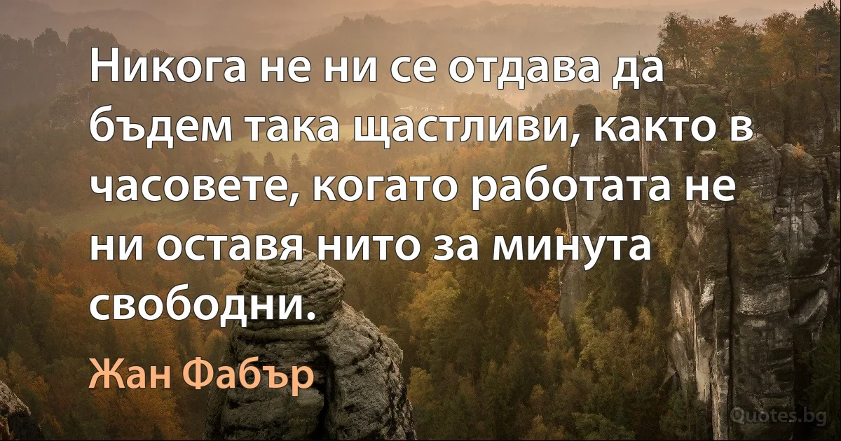 Никога не ни се отдава да бъдем така щастливи, както в часовете, когато работата не ни оставя нито за минута свободни. (Жан Фабър)