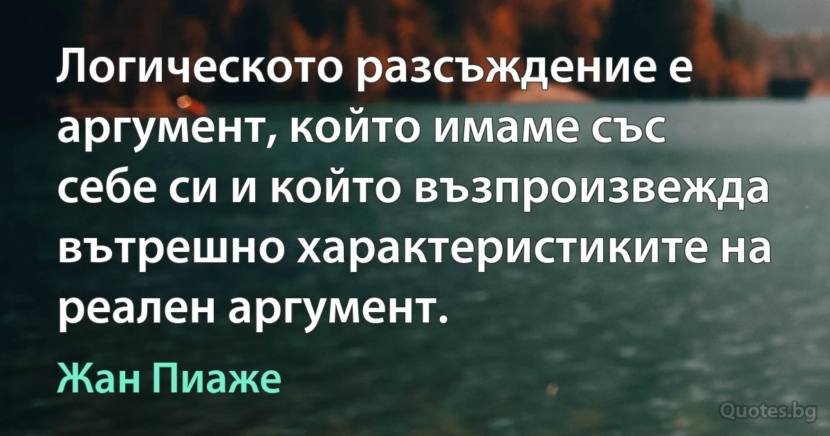 Логическото разсъждение е аргумент, който имаме със себе си и който възпроизвежда вътрешно характеристиките на реален аргумент. (Жан Пиаже)