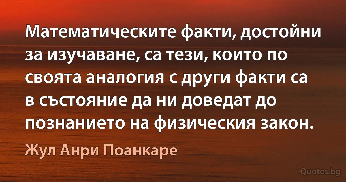 Математическите факти, достойни за изучаване, са тези, които по своята аналогия с други факти са в състояние да ни доведат до познанието на физическия закон. (Жул Анри Поанкаре)