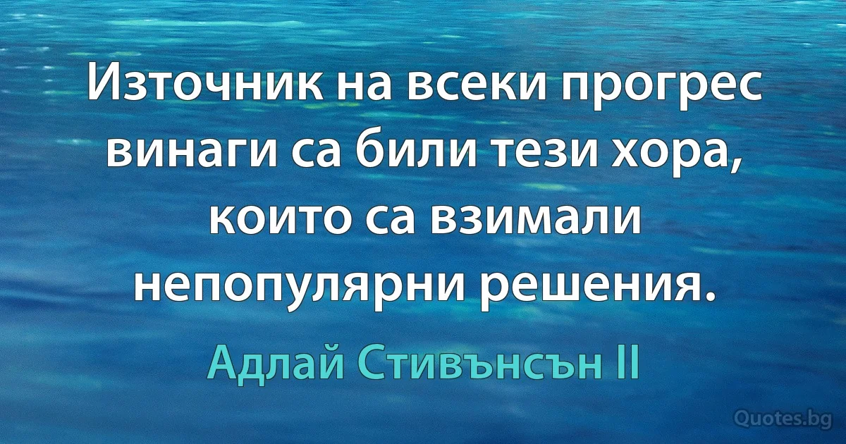 Източник на всеки прогрес винаги са били тези хора, които са взимали непопулярни решения. (Адлай Стивънсън II)