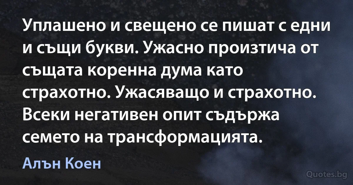 Уплашено и свещено се пишат с едни и същи букви. Ужасно произтича от същата коренна дума като страхотно. Ужасяващо и страхотно. Всеки негативен опит съдържа семето на трансформацията. (Алън Коен)