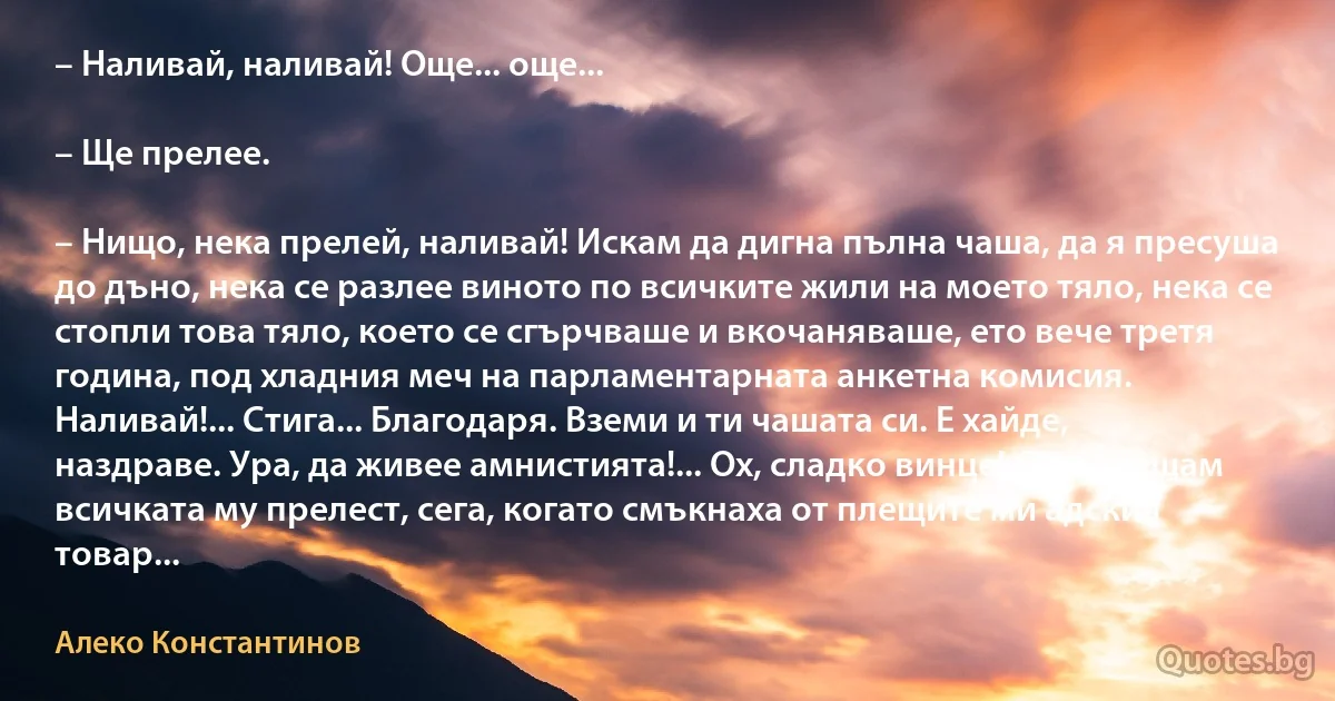 – Наливай, наливай! Още... още...

– Ще прелее.

– Нищо, нека прелей, наливай! Искам да дигна пълна чаша, да я пресуша до дъно, нека се разлее виното по всичките жили на моето тяло, нека се стопли това тяло, което се сгърчваше и вкочаняваше, ето вече третя година, под хладния меч на парламентарната анкетна комисия. Наливай!... Стига... Благодаря. Вземи и ти чашата си. Е хайде, наздраве. Ура, да живее амнистията!... Ох, сладко винце! Сега усещам всичката му прелест, сега, когато смъкнаха от плещите ми адския товар... (Алеко Константинов)