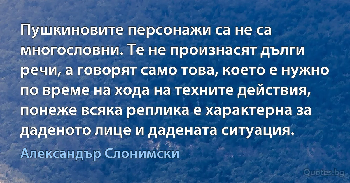 Пушкиновите персонажи са не са многословни. Те не произнасят дълги речи, а говорят само това, което е нужно по време на хода на техните действия, понеже всяка реплика е характерна за даденото лице и дадената ситуация. (Александър Слонимски)