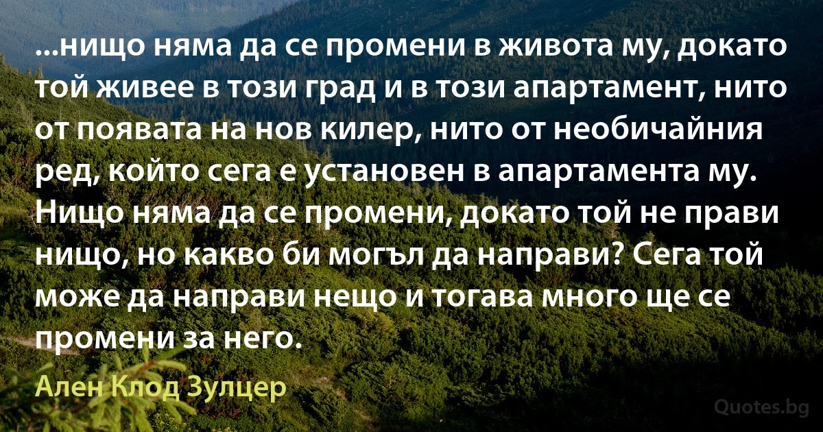 ...нищо няма да се промени в живота му, докато той живее в този град и в този апартамент, нито от появата на нов килер, нито от необичайния ред, който сега е установен в апартамента му. Нищо няма да се промени, докато той не прави нищо, но какво би могъл да направи? Сега той може да направи нещо и тогава много ще се промени за него. (Ален Клод Зулцер)