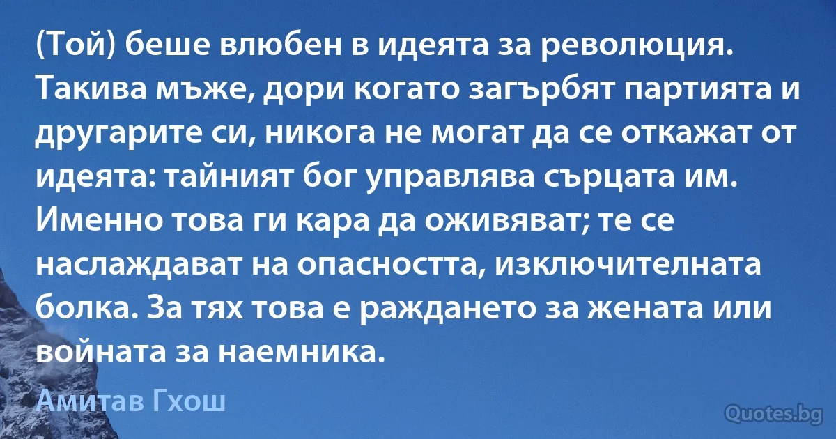 (Той) беше влюбен в идеята за революция. Такива мъже, дори когато загърбят партията и другарите си, никога не могат да се откажат от идеята: тайният бог управлява сърцата им. Именно това ги кара да оживяват; те се наслаждават на опасността, изключителната болка. За тях това е раждането за жената или войната за наемника. (Амитав Гхош)