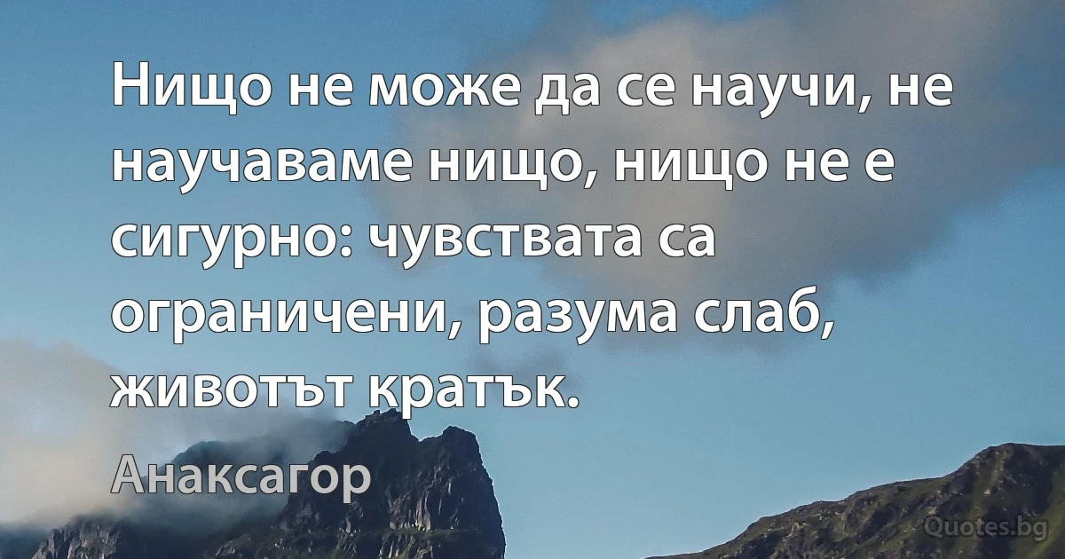 Нищо не може да се научи, не научаваме нищо, нищо не е сигурно: чувствата са ограничени, разума слаб, животът кратък. (Анаксагор)