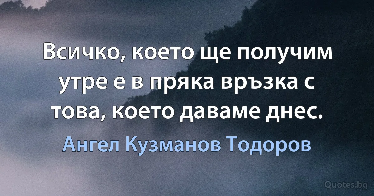 Всичко, което ще получим утре е в пряка връзка с това, което даваме днес. (Ангел Кузманов Тодоров)