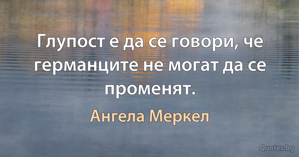 Глупост е да се говори, че германците не могат да се променят. (Ангела Меркел)