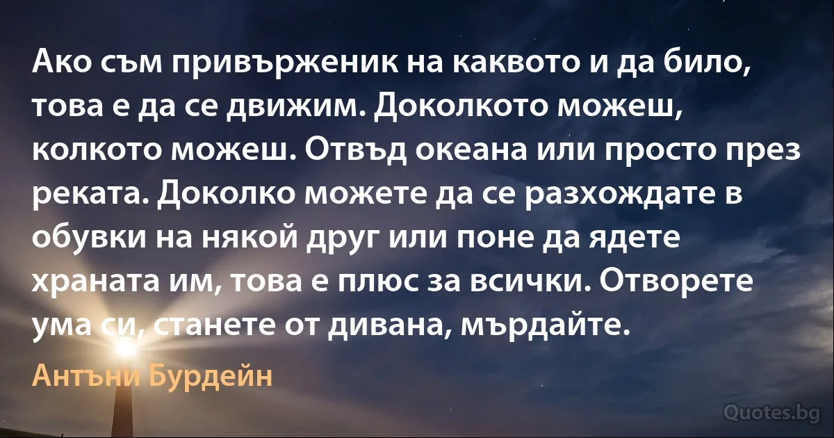 Ако съм привърженик на каквото и да било, това е да се движим. Доколкото можеш, колкото можеш. Отвъд океана или просто през реката. Доколко можете да се разхождате в обувки на някой друг или поне да ядете храната им, това е плюс за всички. Отворете ума си, станете от дивана, мърдайте. (Антъни Бурдейн)