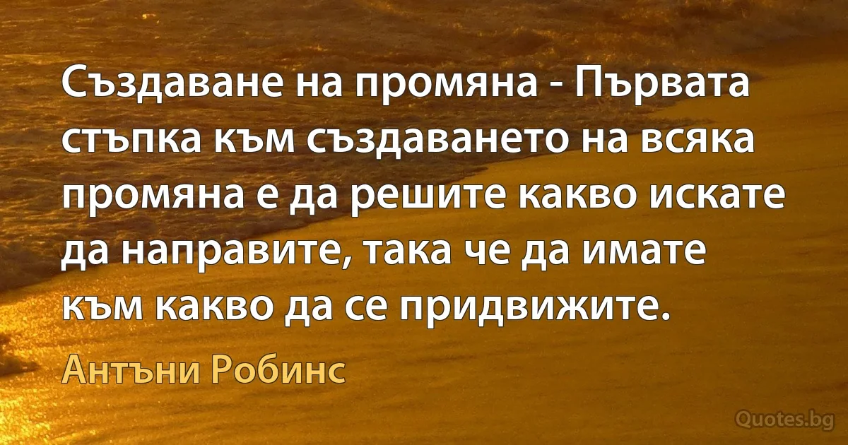 Създаване на промяна - Първата стъпка към създаването на всяка промяна е да решите какво искате да направите, така че да имате към какво да се придвижите. (Антъни Робинс)