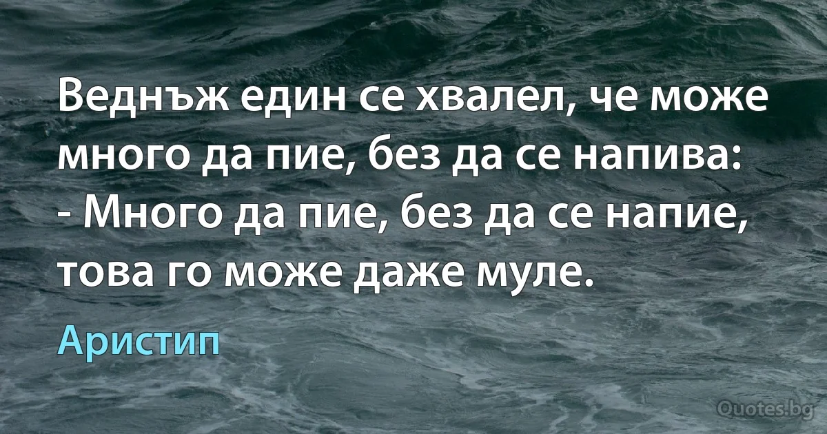 Веднъж един се хвалел, че може много да пие, без да се напива:
- Много да пие, без да се напие, това го може даже муле. (Аристип)