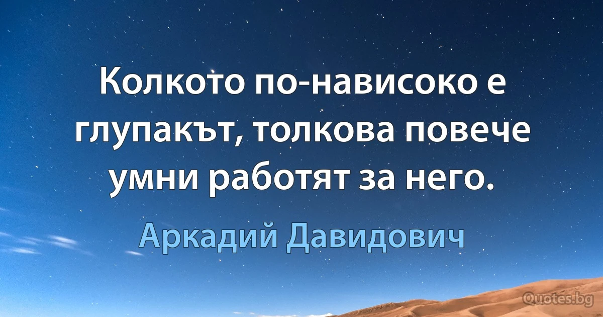 Колкото по-нависоко е глупакът, толкова повече умни работят за него. (Аркадий Давидович)