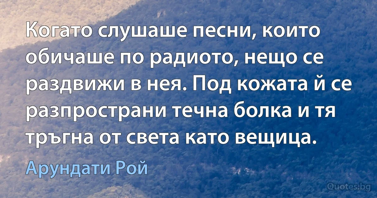 Когато слушаше песни, които обичаше по радиото, нещо се раздвижи в нея. Под кожата й се разпространи течна болка и тя тръгна от света като вещица. (Арундати Рой)