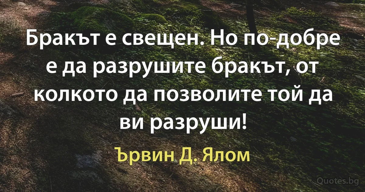 Бракът е свещен. Но по-добре е да разрушите бракът, от колкото да позволите той да ви разруши! (Ървин Д. Ялом)