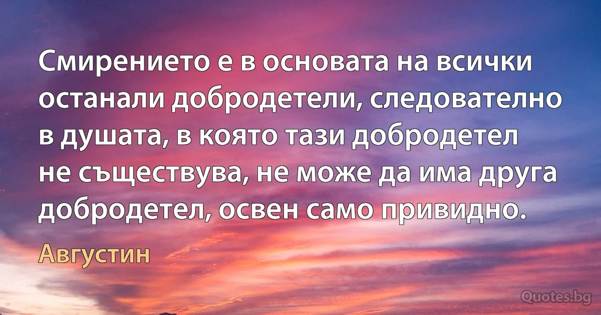 Смирението е в основата на всички останали добродетели, следователно в душата, в която тази добродетел не съществува, не може да има друга добродетел, освен само привидно. (Августин)