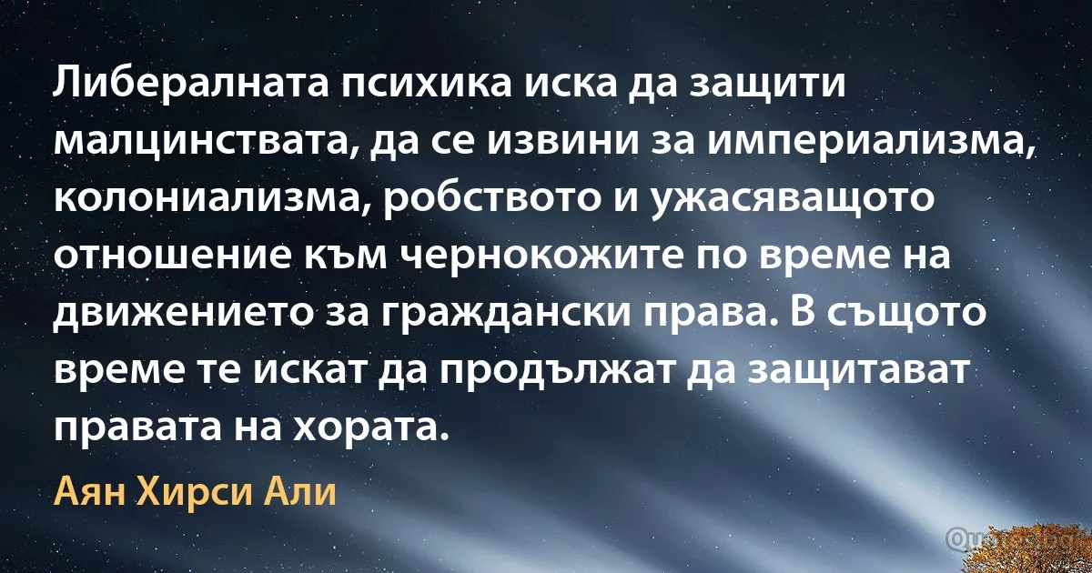 Либералната психика иска да защити малцинствата, да се извини за империализма, колониализма, робството и ужасяващото отношение към чернокожите по време на движението за граждански права. В същото време те искат да продължат да защитават правата на хората. (Аян Хирси Али)