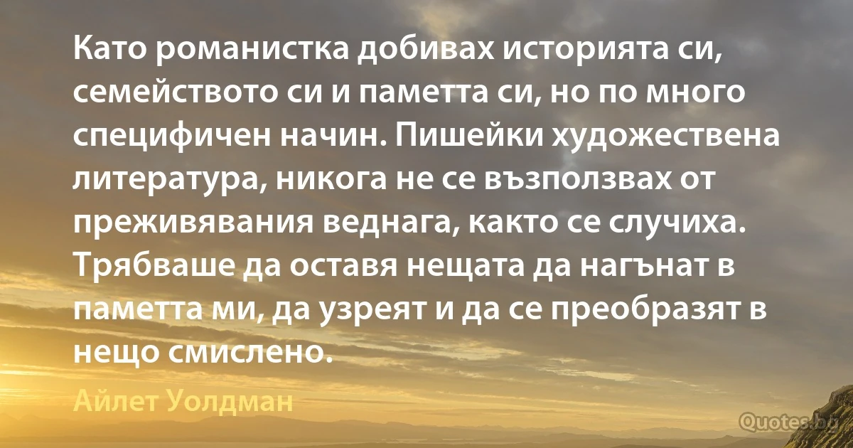 Като романистка добивах историята си, семейството си и паметта си, но по много специфичен начин. Пишейки художествена литература, никога не се възползвах от преживявания веднага, както се случиха. Трябваше да оставя нещата да нагънат в паметта ми, да узреят и да се преобразят в нещо смислено. (Айлет Уолдман)