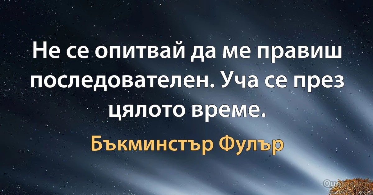 Не се опитвай да ме правиш последователен. Уча се през цялото време. (Бъкминстър Фулър)