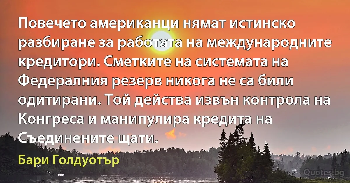 Повечето американци нямат истинско разбиране за работата на международните кредитори. Сметките на системата на Федералния резерв никога не са били одитирани. Той действа извън контрола на Конгреса и манипулира кредита на Съединените щати. (Бари Голдуотър)