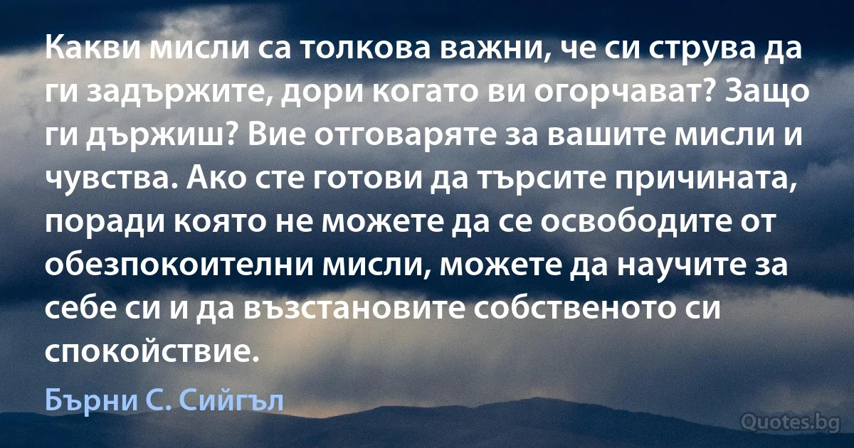 Какви мисли са толкова важни, че си струва да ги задържите, дори когато ви огорчават? Защо ги държиш? Вие отговаряте за вашите мисли и чувства. Ако сте готови да търсите причината, поради която не можете да се освободите от обезпокоителни мисли, можете да научите за себе си и да възстановите собственото си спокойствие. (Бърни С. Сийгъл)