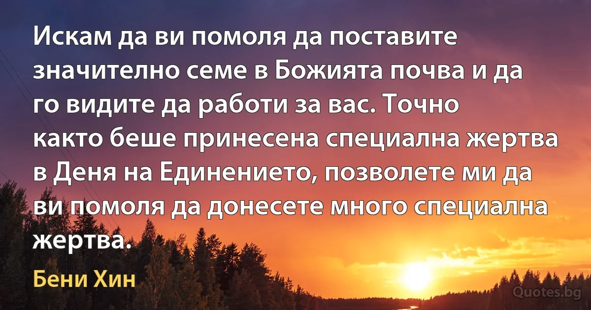 Искам да ви помоля да поставите значително семе в Божията почва и да го видите да работи за вас. Точно както беше принесена специална жертва в Деня на Единението, позволете ми да ви помоля да донесете много специална жертва. (Бени Хин)