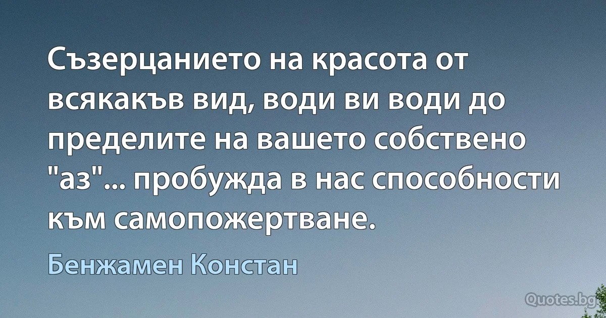 Съзерцанието на красота от всякакъв вид, води ви води до пределите на вашето собствено "аз"... пробужда в нас способности към самопожертване. (Бенжамен Констан)