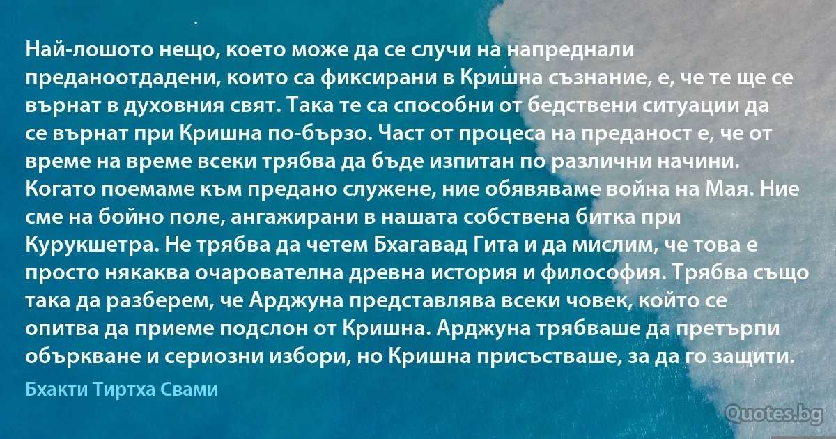 Най-лошото нещо, което може да се случи на напреднали преданоотдадени, които са фиксирани в Кришна съзнание, е, че те ще се върнат в духовния свят. Така те са способни от бедствени ситуации да се върнат при Кришна по-бързо. Част от процеса на преданост е, че от време на време всеки трябва да бъде изпитан по различни начини. Когато поемаме към предано служене, ние обявяваме война на Мая. Ние сме на бойно поле, ангажирани в нашата собствена битка при Курукшетра. Не трябва да четем Бхагавад Гита и да мислим, че това е просто някаква очарователна древна история и философия. Трябва също така да разберем, че Арджуна представлява всеки човек, който се опитва да приеме подслон от Кришна. Арджуна трябваше да претърпи объркване и сериозни избори, но Кришна присъстваше, за да го защити. (Бхакти Тиртха Свами)