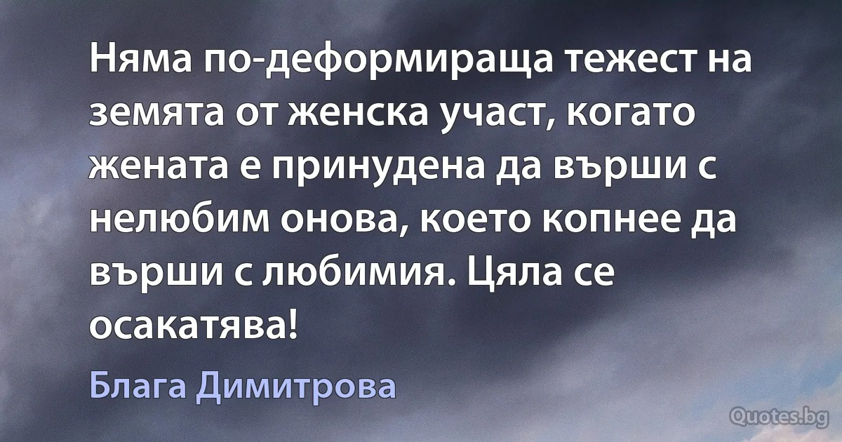 Няма по-деформираща тежест на земята от женска участ, когато жената е принудена да върши с нелюбим онова, което копнее да върши с любимия. Цяла се осакатява! (Блага Димитрова)