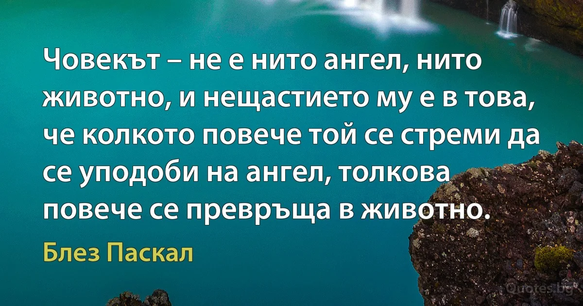 Човекът – не е нито ангел, нито животно, и нещастието му е в това, че колкото повече той се стреми да се уподоби на ангел, толкова повече се превръща в животно. (Блез Паскал)