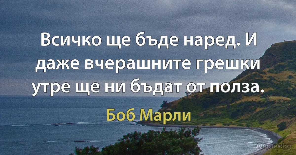 Всичко ще бъде наред. И даже вчерашните грешки утре ще ни бъдат от полза. (Боб Марли)