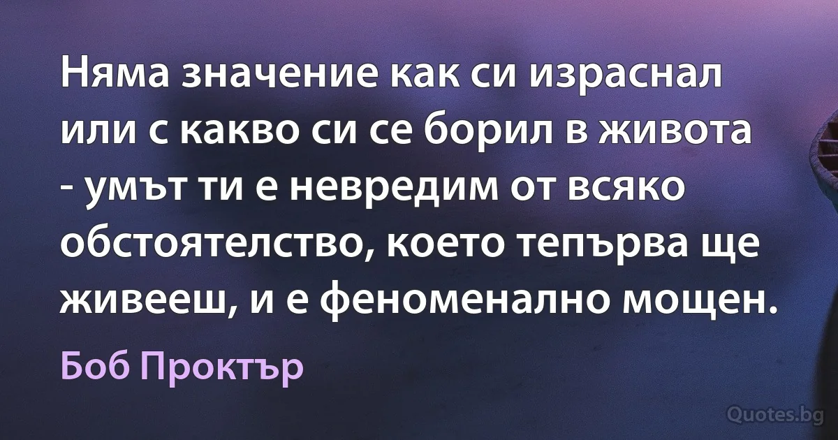 Няма значение как си израснал или с какво си се борил в живота - умът ти е невредим от всяко обстоятелство, което тепърва ще живееш, и е феноменално мощен. (Боб Проктър)