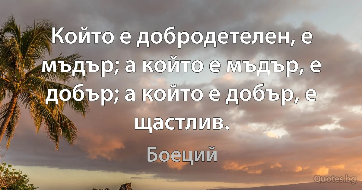 Който е добродетелен, е мъдър; а който е мъдър, е добър; а който е добър, е щастлив. (Боеций)