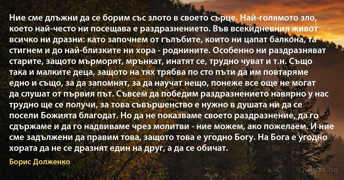 Ние сме длъжни да се борим със злото в своето сърце. Най-голямото зло, което най-често ни посещава е раздразнението. Във всекидневния живот всичко ни дразни: като започнем от гълъбите, които ни цапат балкона, та стигнем и до най-близките ни хора - роднините. Особенно ни раздразняват старите, защото мърморят, мрънкат, инатят се, трудно чуват и т.н. Също така и малките деца, защото на тях трябва по сто пъти да им повтаряме едно и също, за да запомнят, за да научат нещо, понеже все още не могат да слушат от първия път. Съвсем да победим раздразнението навярно у нас трудно ще се получи, за това съвършенство е нужно в душата ни да се посели Божията благодат. Но да не показваме своето раздразнение, да го сдържаме и да го надвиваме чрез молитви - ние можем, ако пожелаем. И ние сме задължени да правим това, защото това е угодно Богу. На Бога е угодно хората да не се дразнят един на друг, а да се обичат. (Борис Долженко)