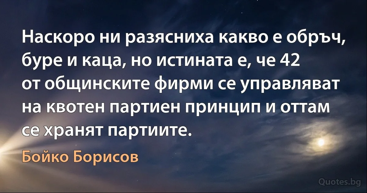 Наскоро ни разясниха какво е обръч, буре и каца, но истината е, че 42 от общинските фирми се управляват на квотен партиен принцип и оттам се хранят партиите. (Бойко Борисов)