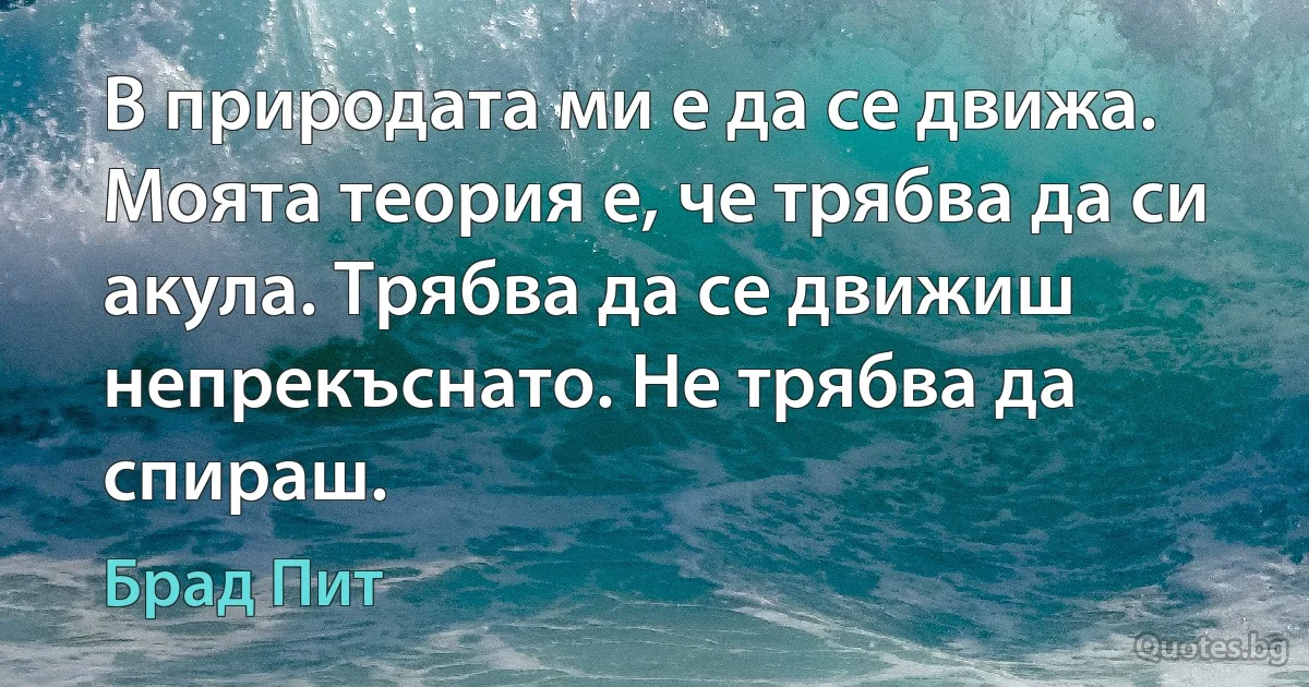 В природата ми е да се движа. Моята теория е, че трябва да си акула. Трябва да се движиш непрекъснато. Не трябва да спираш. (Брад Пит)