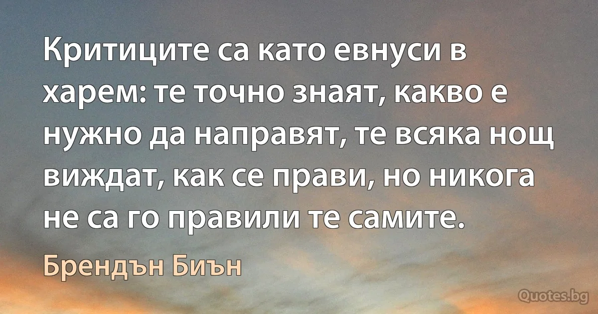 Критиците са като евнуси в харем: те точно знаят, какво е нужно да направят, те всяка нощ виждат, как се прави, но никога не са го правили те самите. (Брендън Биън)