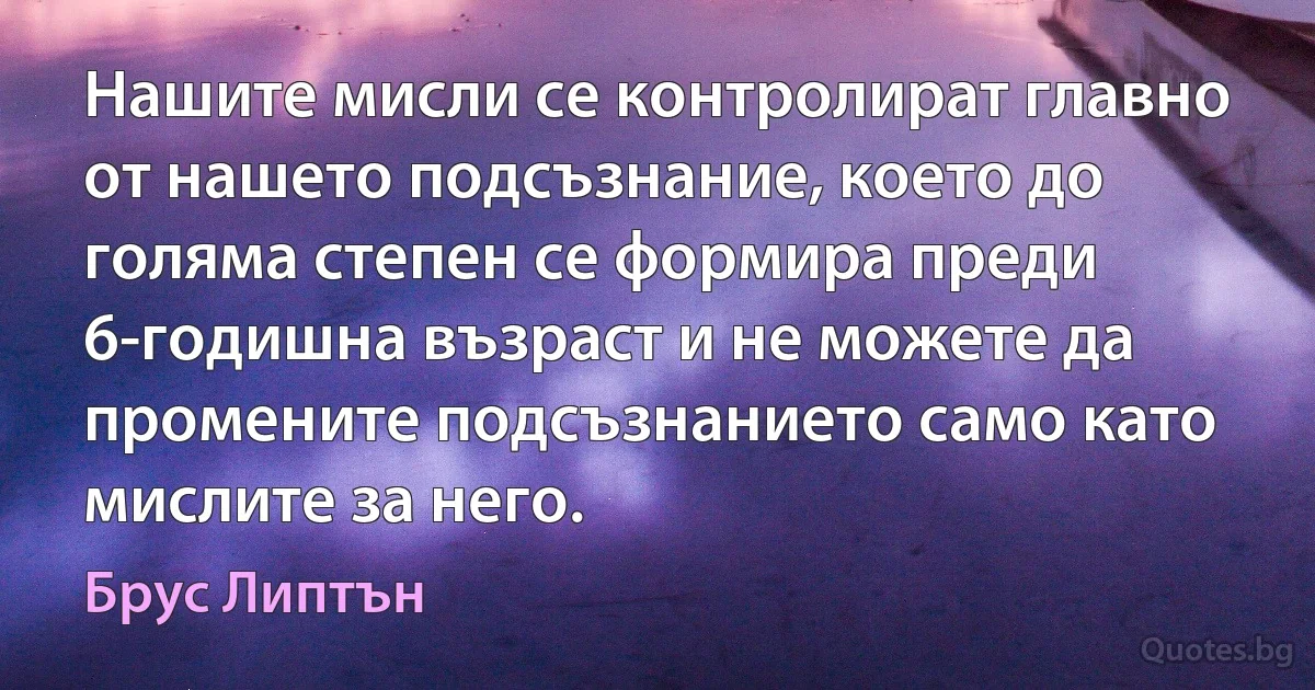 Нашите мисли се контролират главно от нашето подсъзнание, което до голяма степен се формира преди 6-годишна възраст и не можете да промените подсъзнанието само като мислите за него. (Брус Липтън)