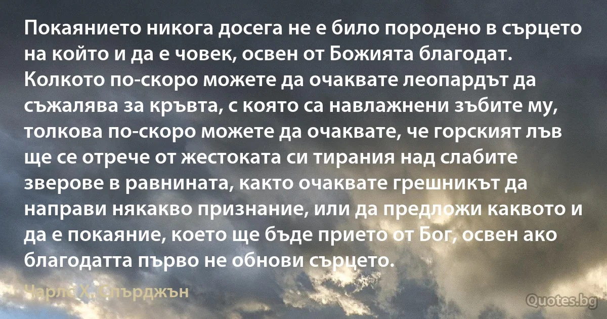 Покаянието никога досега не е било породено в сърцето на който и да е човек, освен от Божията благодат. Колкото по-скоро можете да очаквате леопардът да съжалява за кръвта, с която са навлажнени зъбите му, толкова по-скоро можете да очаквате, че горският лъв ще се отрече от жестоката си тирания над слабите зверове в равнината, както очаквате грешникът да направи някакво признание, или да предложи каквото и да е покаяние, което ще бъде прието от Бог, освен ако благодатта първо не обнови сърцето. (Чарлс Х. Спърджън)