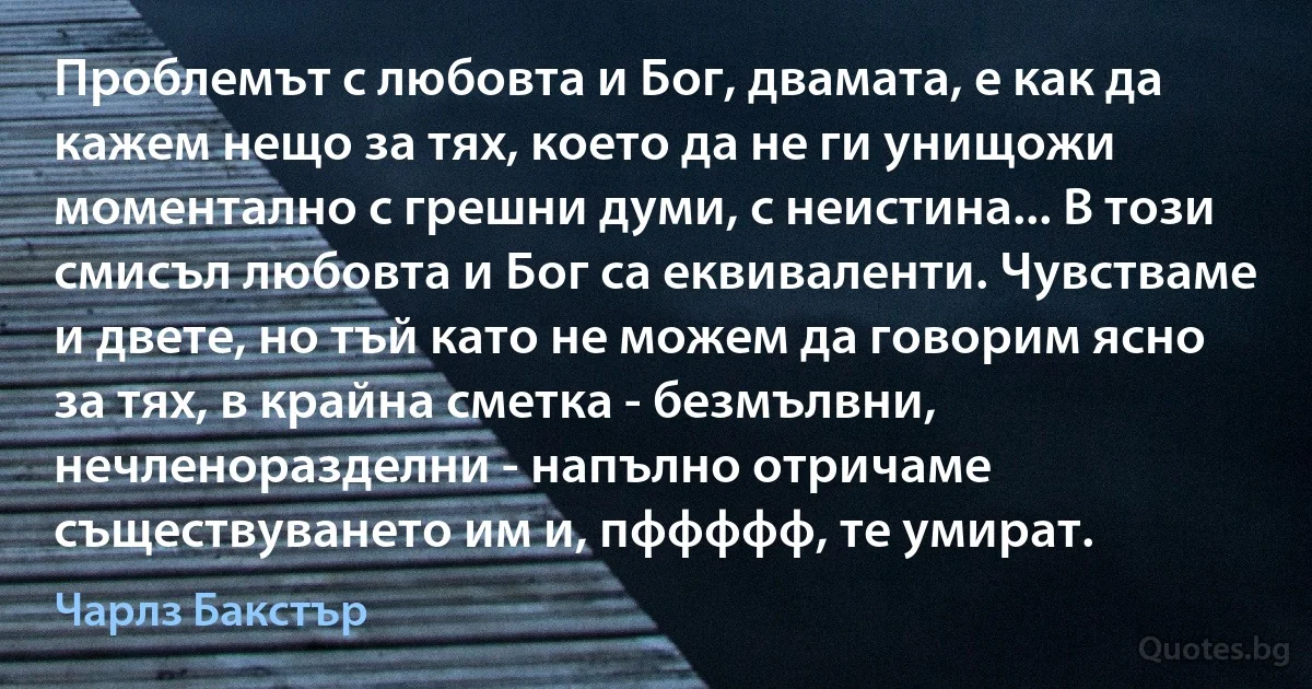 Проблемът с любовта и Бог, двамата, е как да кажем нещо за тях, което да не ги унищожи моментално с грешни думи, с неистина... В този смисъл любовта и Бог са еквиваленти. Чувстваме и двете, но тъй като не можем да говорим ясно за тях, в крайна сметка - безмълвни, нечленоразделни - напълно отричаме съществуването им и, пффффф, те умират. (Чарлз Бакстър)